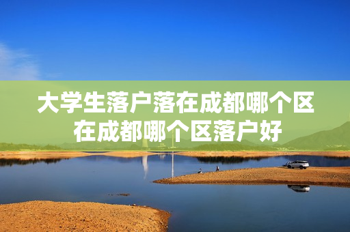 大学生落户落在成都哪个区 在成都哪个区落户好