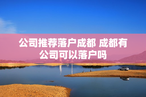 公司推荐落户成都 成都有公司可以落户吗