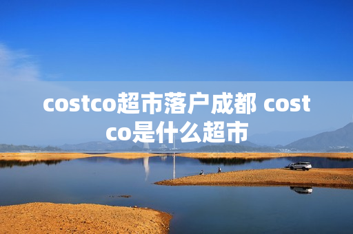 costco超市落户成都 costco是什么超市