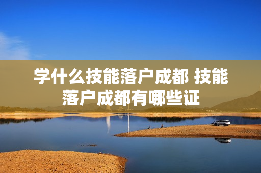 学什么技能落户成都 技能落户成都有哪些证