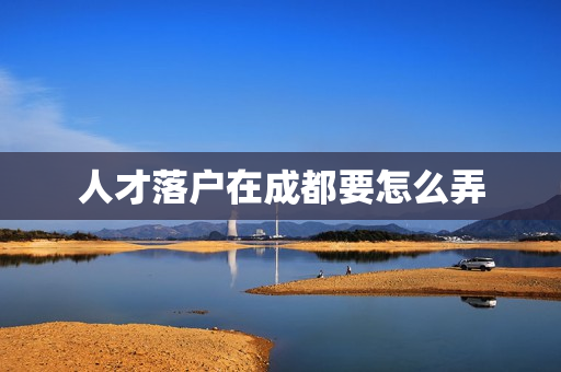 人才落户在成都要怎么弄