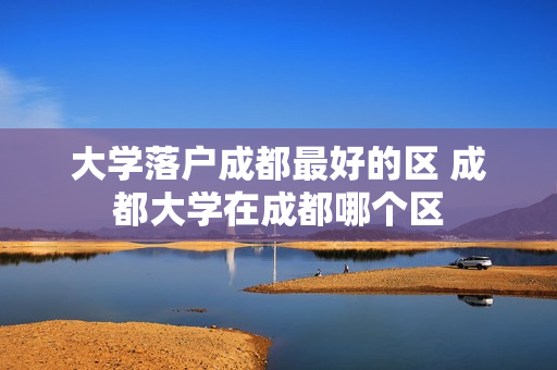 大学落户成都最好的区 成都大学在成都哪个区