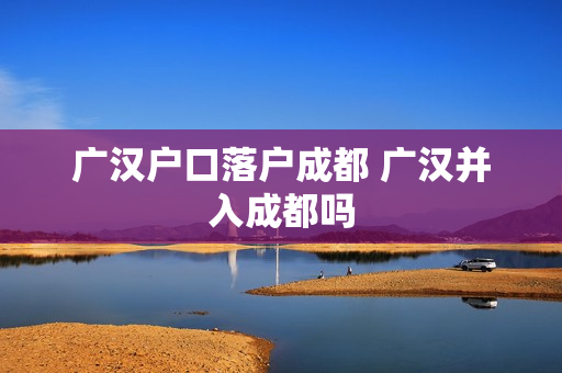 广汉户口落户成都 广汉并入成都吗