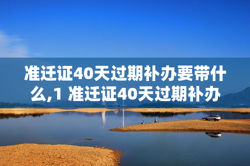 准迁证40天过期补办要带什么,1 准迁证40天过期补办要带什么