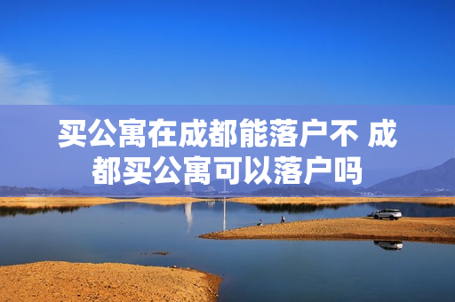 买公寓在成都能落户不 成都买公寓可以落户吗