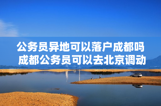 公务员异地可以落户成都吗 成都公务员可以去北京调动吗