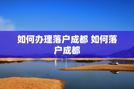 如何办理落户成都 如何落户成都
