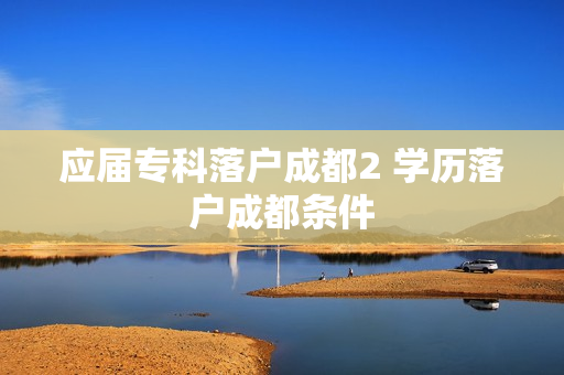 应届专科落户成都2 学历落户成都条件