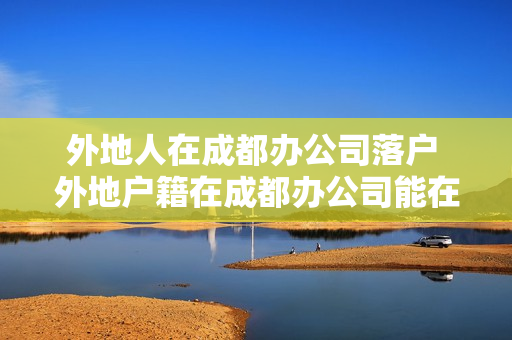 外地人在成都办公司落户 外地户籍在成都办公司能在成都落户吗