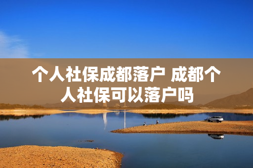 个人社保成都落户 成都个人社保可以落户吗