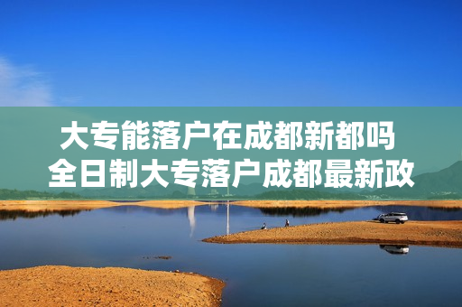 大专能落户在成都新都吗 全日制大专落户成都最新政策