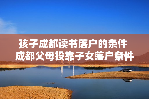 孩子成都读书落户的条件 成都父母投靠子女落户条件