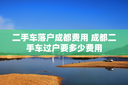 二手车落户成都费用 成都二手车过户要多少费用