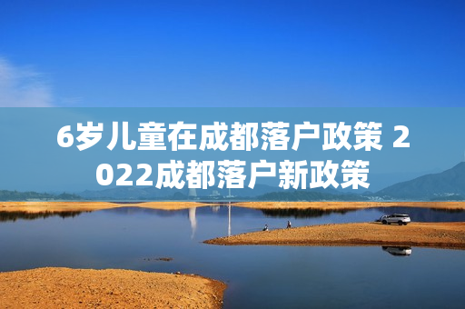 6岁儿童在成都落户政策 2022成都落户新政策