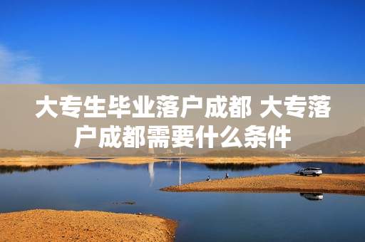 大专生毕业落户成都 大专落户成都需要什么条件