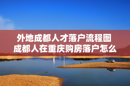 外地成都人才落户流程图 成都人在重庆购房落户怎么办理(附流程图)