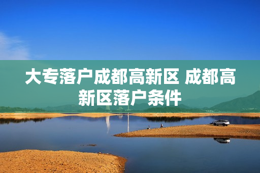 大专落户成都高新区 成都高新区落户条件