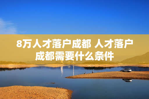 8万人才落户成都 人才落户成都需要什么条件
