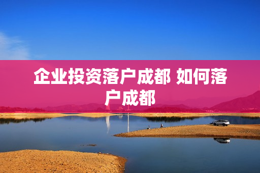 企业投资落户成都 如何落户成都