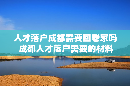 人才落户成都需要回老家吗 成都人才落户需要的材料有哪些