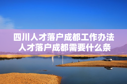 四川人才落户成都工作办法 人才落户成都需要什么条件