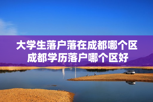 大学生落户落在成都哪个区 成都学历落户哪个区好
