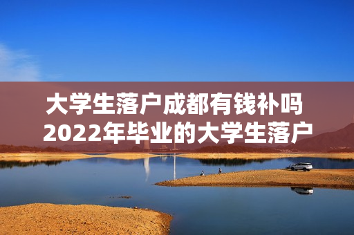 大学生落户成都有钱补吗 2022年毕业的大学生落户在成都有补贴吗