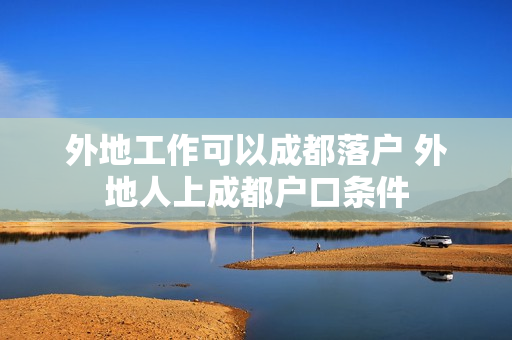 外地工作可以成都落户 外地人上成都户口条件