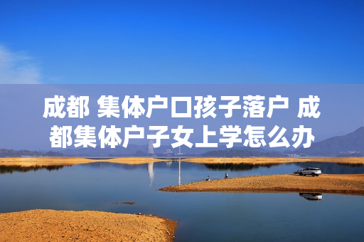 成都 集体户口孩子落户 成都集体户子女上学怎么办
