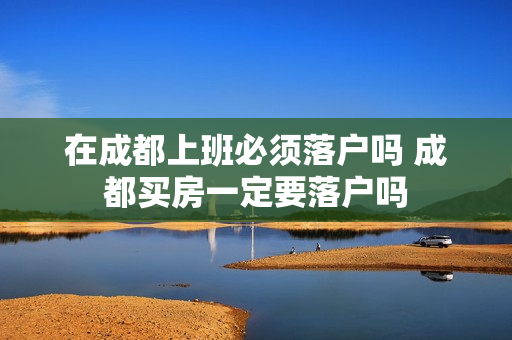 在成都上班必须落户吗 成都买房一定要落户吗