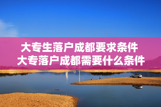 大专生落户成都要求条件 大专落户成都需要什么条件