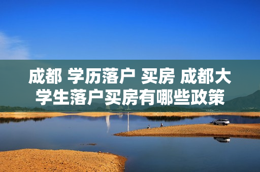 成都 学历落户 买房 成都大学生落户买房有哪些政策