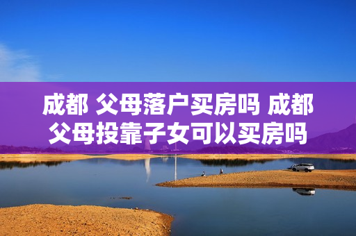 成都 父母落户买房吗 成都父母投靠子女可以买房吗