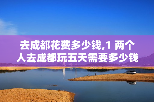 去成都花费多少钱,1 两个人去成都玩五天需要多少钱