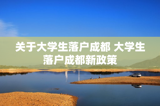 关于大学生落户成都 大学生落户成都新政策