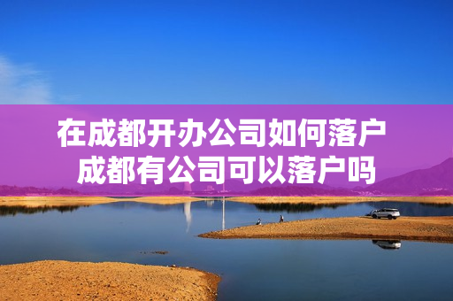 在成都开办公司如何落户 成都有公司可以落户吗