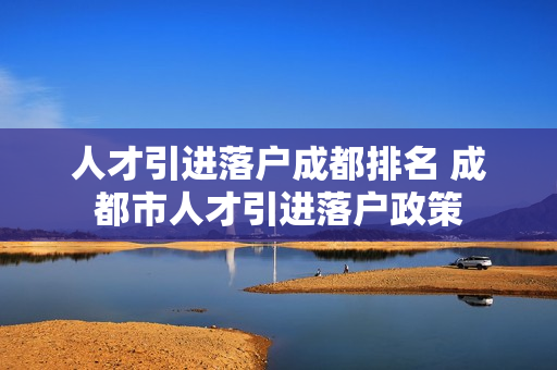人才引进落户成都排名 成都市人才引进落户政策