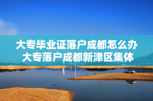大专毕业证落户成都怎么办 大专落户成都新津区集体户怎么办理