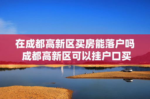 在成都高新区买房能落户吗 成都高新区可以挂户口买房子吗