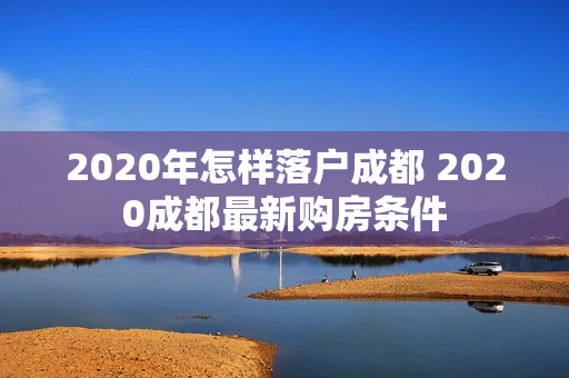 2020年怎样落户成都 2020成都最新购房条件
