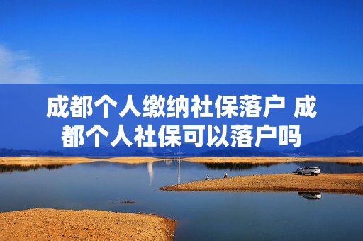 成都个人缴纳社保落户 成都个人社保可以落户吗