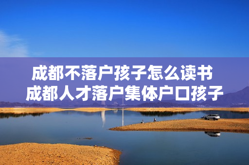 成都不落户孩子怎么读书 成都人才落户集体户口孩子怎么上学
