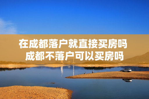 在成都落户就直接买房吗 成都不落户可以买房吗