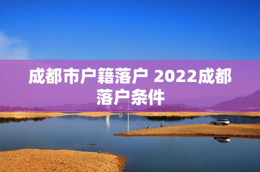 成都市户籍落户 2022成都落户条件 成都市户籍落户 2022成都落户条件