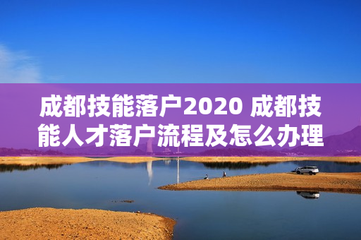 成都技能落户2020 成都技能人才落户流程及怎么办理
