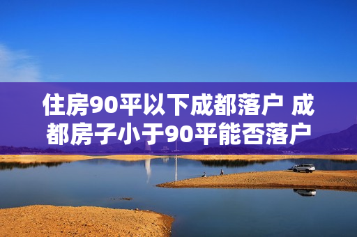 住房90平以下成都落户 成都房子小于90平能否落户 住房90平以下成都落户 成都房子小于90平能否落户