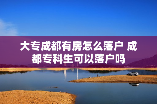 大专成都有房怎么落户 成都专科生可以落户吗