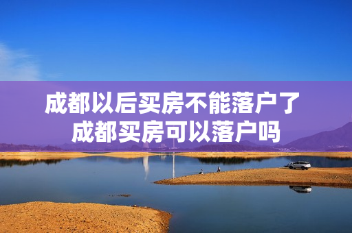 成都以后买房不能落户了 成都买房可以落户吗