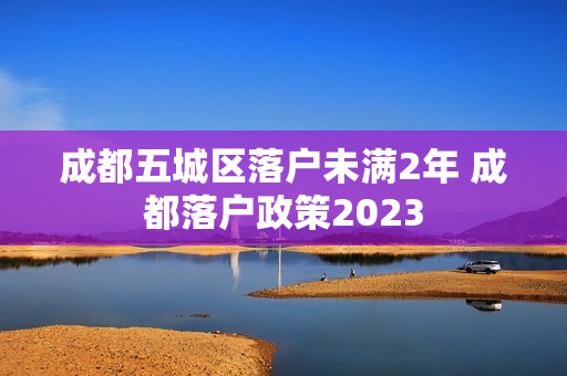 成都五城区落户未满2年 成都落户政策2023 成都五城区落户未满2年 成都落户政策2023