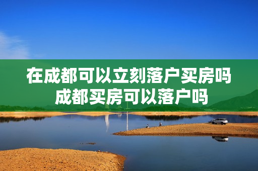在成都可以立刻落户买房吗 成都买房可以落户吗 在成都可以立刻落户买房吗 成都买房可以落户吗